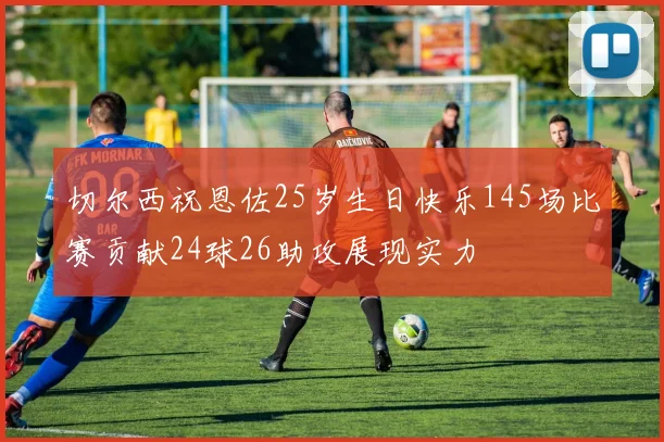 切尔西祝恩佐25岁生日快乐145场比赛贡献24球26助攻展现实力