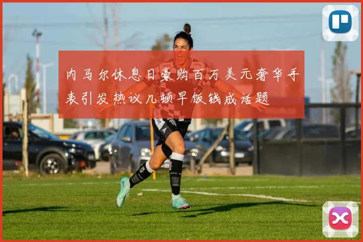 内马尔休息日豪购百万美元奢华手表引发热议几顿早饭钱成话题