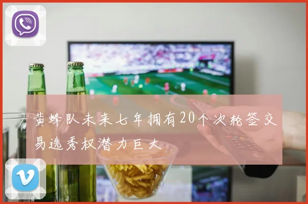 黄蜂队未来七年拥有20个次轮签交易选秀权潜力巨大