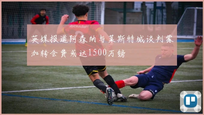 英媒报道阿森纳与莱斯特城谈判蒙加转会费或达1500万镑