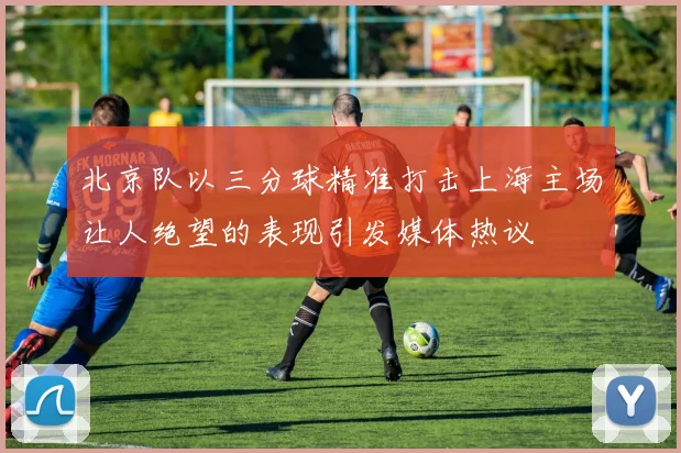 北京队以三分球精准打击上海主场让人绝望的表现引发媒体热议