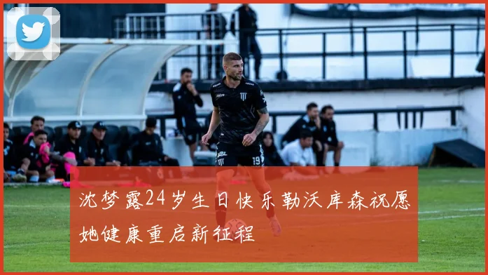 沈梦露24岁生日快乐勒沃库森祝愿她健康重启新征程