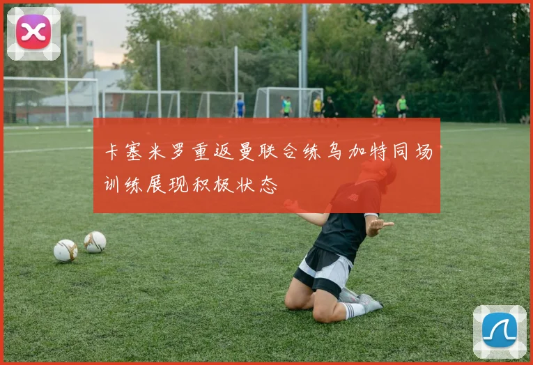 卡塞米罗重返曼联合练乌加特同场训练展现积极状态