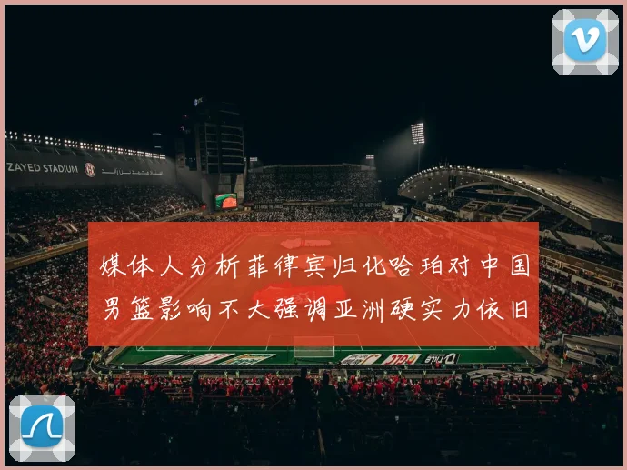 媒体人分析菲律宾归化哈珀对中国男篮影响不大强调亚洲硬实力依旧强劲
