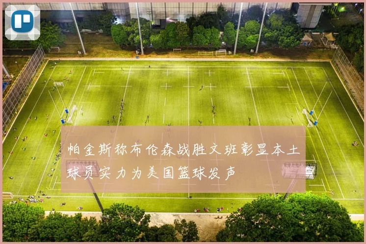 帕金斯称布伦森战胜文班彰显本土球员实力为美国篮球发声