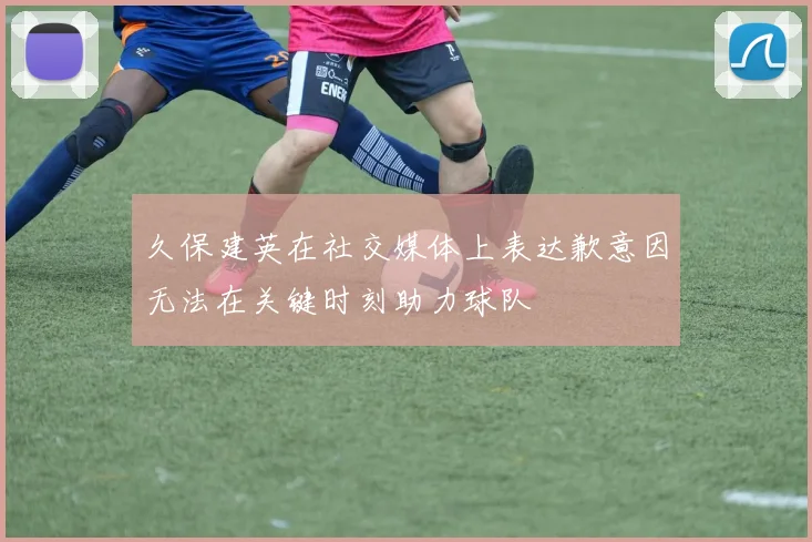 久保建英在社交媒体上表达歉意因无法在关键时刻助力球队