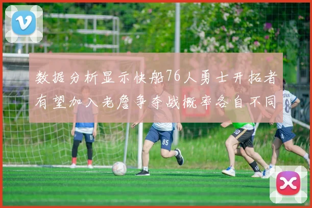 数据分析显示快船76人勇士开拓者有望加入老詹争夺战概率各自不同