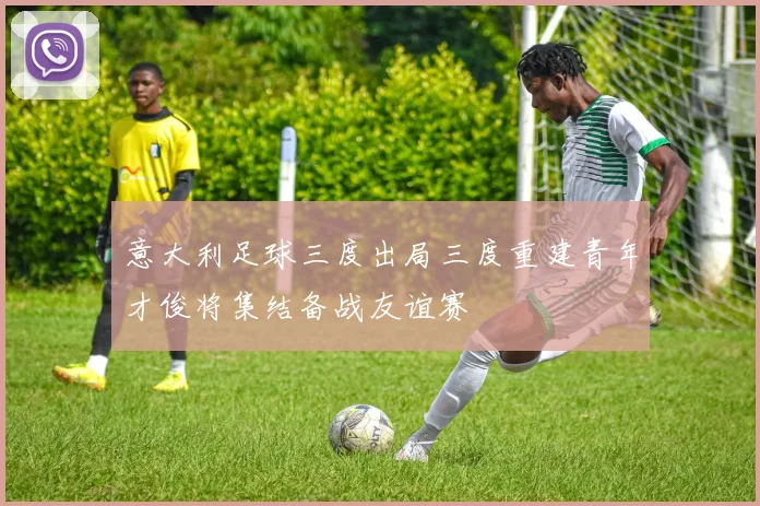 意大利足球三度出局三度重建青年才俊将集结备战友谊赛