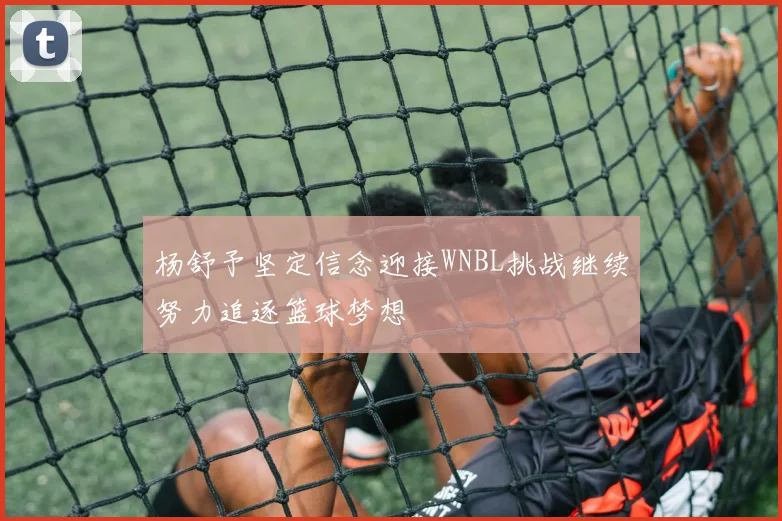 杨舒予坚定信念迎接WNBL挑战继续努力追逐篮球梦想