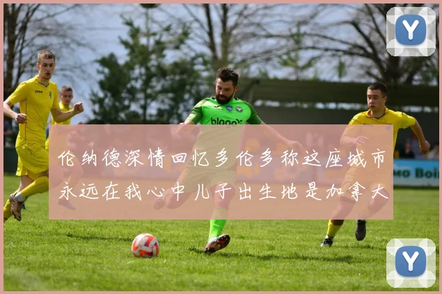 伦纳德深情回忆多伦多称这座城市永远在我心中儿子出生地是加拿大