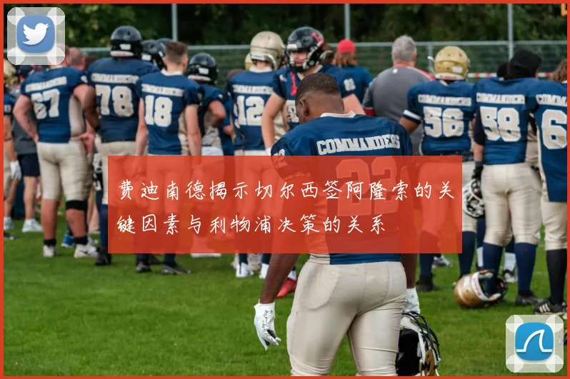费迪南德揭示切尔西签阿隆索的关键因素与利物浦决策的关系