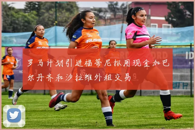 罗马计划引进福蒂尼拟用现金加巴尔丹齐和沙拉维外租交易