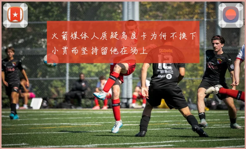 火箭媒体人质疑乌度卡为何不换下小贾而坚持留他在场上