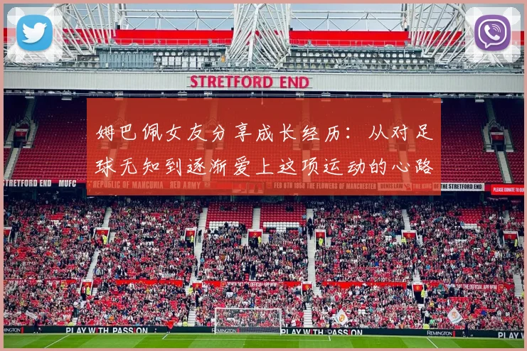 姆巴佩女友分享成长经历：从对足球无知到逐渐爱上这项运动的心路历程